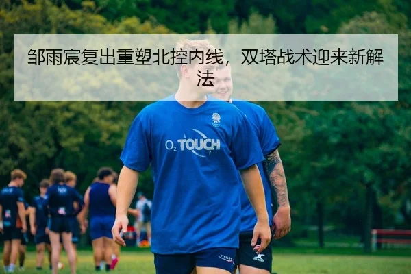 邹雨宸复出重塑北控内线，双塔战术迎来新解法